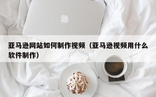 扬中亚马逊网站如何制作视频（亚马逊视频用什么软件制作）